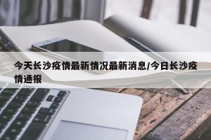 今天长沙疫情最新情况最新消息/今日长沙疫情通报