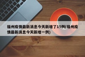 福州疫情最新消息今天新增了15例(福州疫情最新消息今天新增一例)