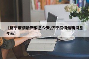 【济宁疫情最新消息今天,济宁疫情最新消息今天】