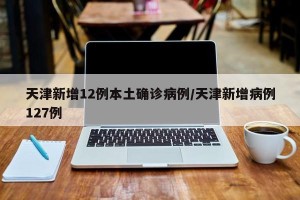 天津新增12例本土确诊病例/天津新增病例127例