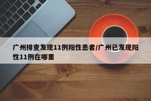 广州排查发现11例阳性患者/广州已发现阳性11例在哪里