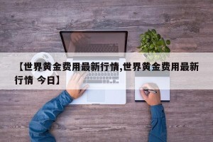 【世界黄金费用最新行情,世界黄金费用最新行情 今日】