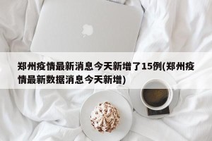 郑州疫情最新消息今天新增了15例(郑州疫情最新数据消息今天新增)