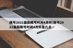 限号2021最新限号时间4月份/限号2021最新限号时间4月份是几点