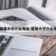 【福建大学什么专业,福建大学什么学院】