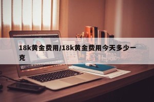 18k黄金费用/18k黄金费用今天多少一克