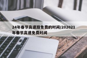 24年春节高速路免费的时间/202021年春节高速免费时间