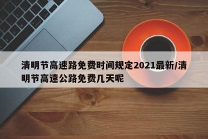 清明节高速路免费时间规定2021最新/清明节高速公路免费几天呢