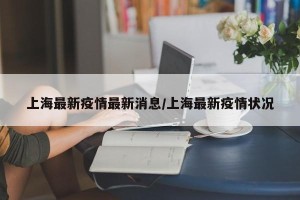 上海最新疫情最新消息/上海最新疫情状况