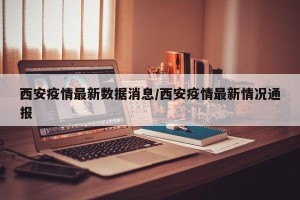 西安疫情最新数据消息/西安疫情最新情况通报