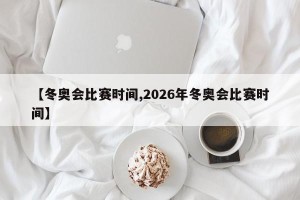 【冬奥会比赛时间,2026年冬奥会比赛时间】