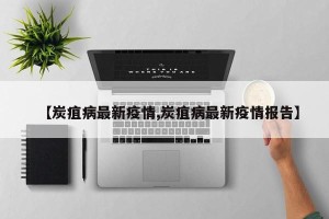 【炭疽病最新疫情,炭疽病最新疫情报告】