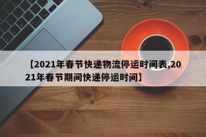 【2021年春节快递物流停运时间表,2021年春节期间快递停运时间】