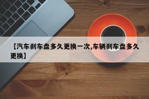 【汽车刹车盘多久更换一次,车辆刹车盘多久更换】