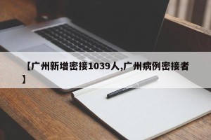 【广州新增密接1039人,广州病例密接者】