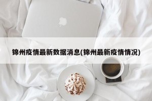 锦州疫情最新数据消息(锦州最新疫情情况)