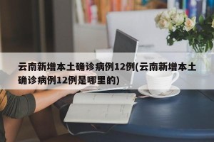 云南新增本土确诊病例12例(云南新增本土确诊病例12例是哪里的)