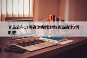 青岛公布13例确诊病例详情/青岛确诊1例轨迹