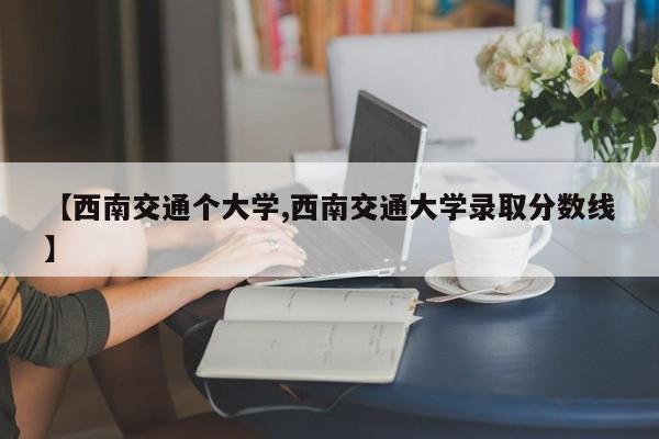 【西南交通个大学,西南交通大学录取分数线】