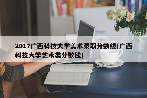 2017广西科技大学美术录取分数线(广西科技大学艺术类分数线)