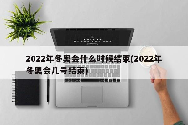 2022年冬奥会什么时候结束(2022年冬奥会几号结束)