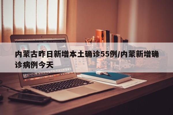 内蒙古昨日新增本土确诊55例/内蒙新增确诊病例今天