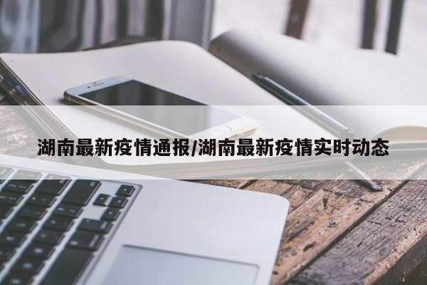 湖南最新疫情通报/湖南最新疫情实时动态